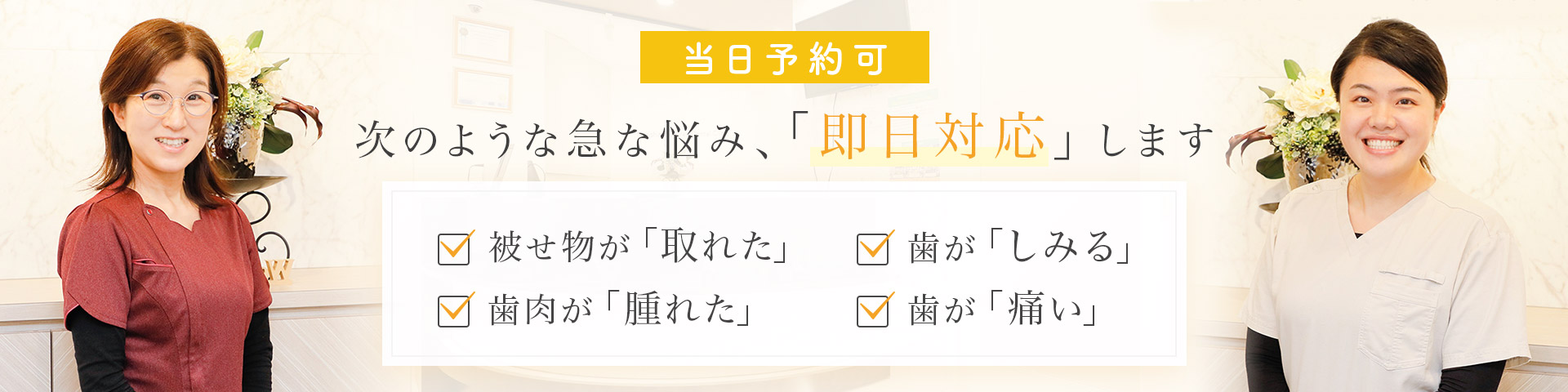 当日予約可 次のような急な悩み、「即日対応」します 被せ物が「取れた」・歯肉が「腫れた」・歯が「しみる」・歯が「痛い」